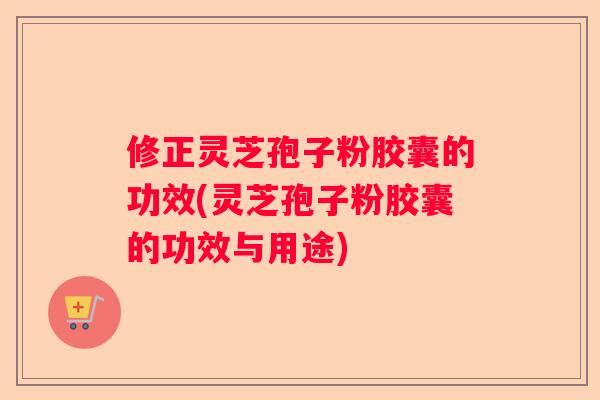 修正灵芝孢子粉胶囊的功效(灵芝孢子粉胶囊的功效与用途) 修正灵芝孢子粉胶囊的功效(灵芝孢子粉胶囊的功效与用途)