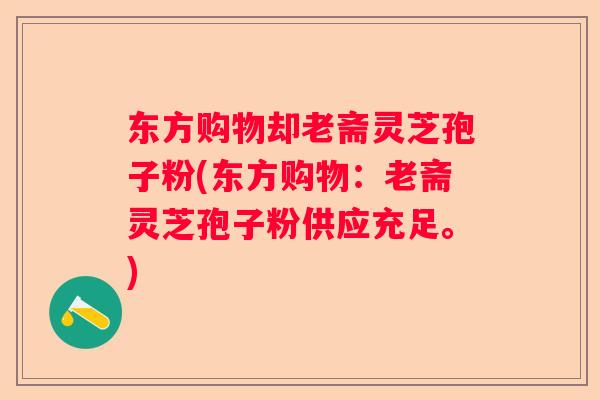 东方购物却老斋灵芝孢子粉(东方购物:老斋灵芝孢子粉供应充足。) 东方购物却老斋灵芝孢子粉(东方购物:老斋灵芝孢子粉供应充足。)
