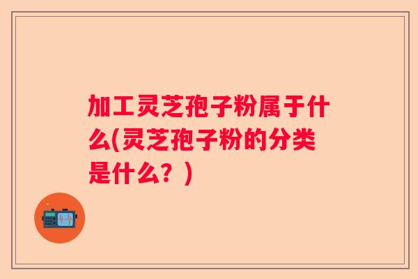 加工灵芝孢子粉属于什么(灵芝孢子粉的分类是什么？)