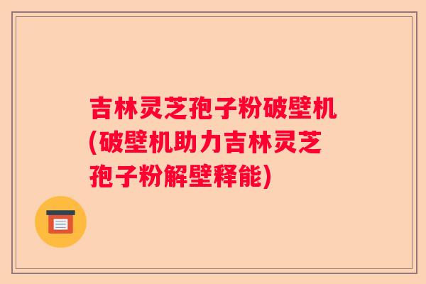 吉林灵芝孢子粉破壁机(破壁机助力吉林灵芝孢子粉解壁释能)