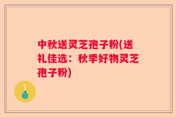 中秋送灵芝孢子粉(送礼佳选：秋季好物灵芝孢子粉)