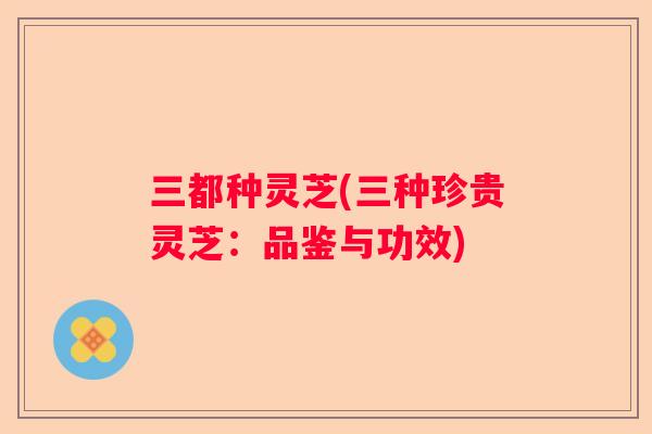 三都种灵芝(三种珍贵灵芝：品鉴与功效)