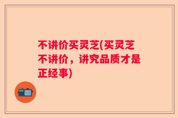 不讲价买灵芝(买灵芝不讲价,讲究品质才是正经事) 不讲价买灵芝(买灵芝不讲价,讲究品质才是正经事)