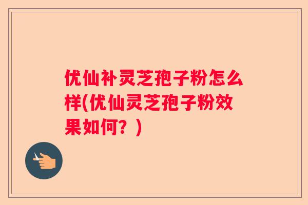 优仙补灵芝孢子粉怎么样(优仙灵芝孢子粉效果如何？)