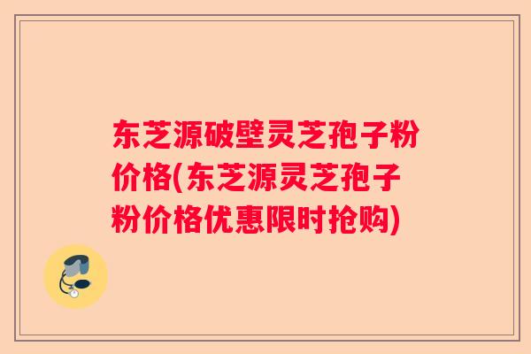东芝源破壁灵芝孢子粉价格(东芝源灵芝孢子粉价格优惠限时抢购)