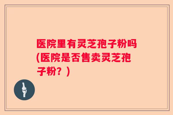 医院里有灵芝孢子粉吗(医院是否售卖灵芝孢子粉？)