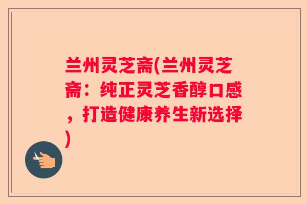 兰州灵芝斋(兰州灵芝斋：纯正灵芝香醇口感，打造健康养生新选择)