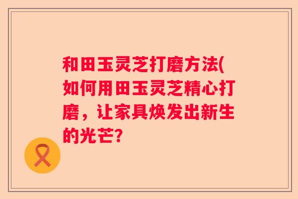 和田玉灵芝打磨方法(如何用田玉灵芝精心打磨，让家具焕发出新生的光芒？