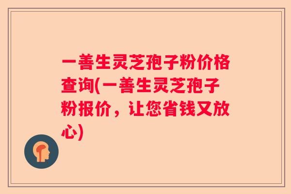 一善生灵芝孢子粉价格查询(一善生灵芝孢子粉报价，让您省钱又放心)