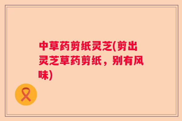 中草药剪纸灵芝(剪出灵芝草药剪纸，别有风味)