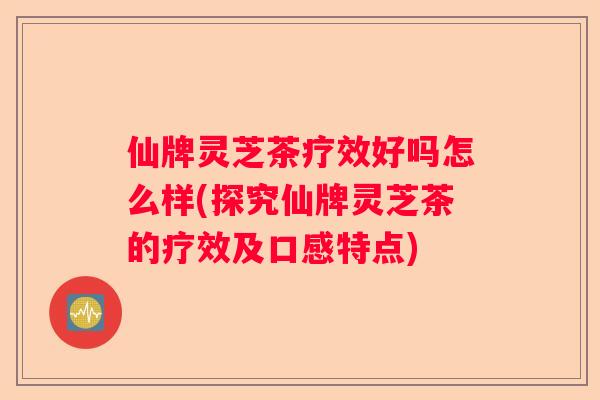 仙牌灵芝茶疗效好吗怎么样(探究仙牌灵芝茶的疗效及口感特点)