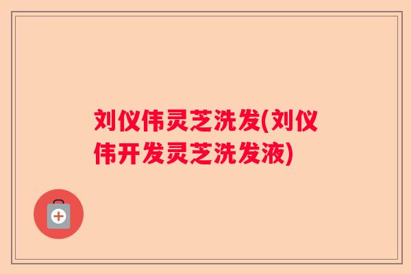 刘仪伟灵芝洗发(刘仪伟开发灵芝洗发液)