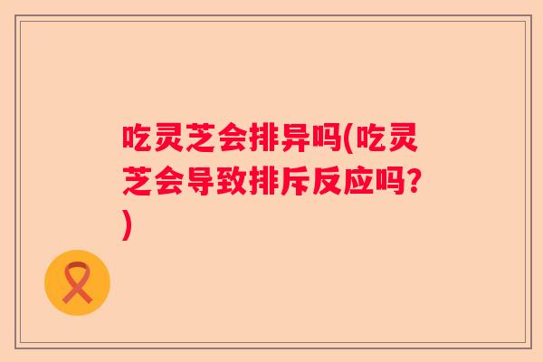 吃灵芝会排异吗(吃灵芝会导致排斥反应吗？)