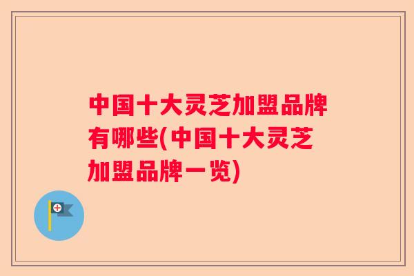 中国十大灵芝加盟品牌有哪些(中国十大灵芝加盟品牌一览)