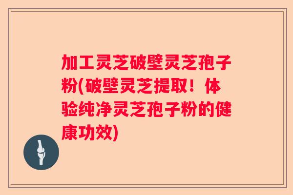 加工灵芝破壁灵芝孢子粉(破壁灵芝提取！体验纯净灵芝孢子粉的健康功效)