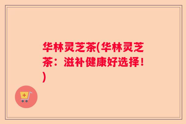 华林灵芝茶(华林灵芝茶：滋补健康好选择！)