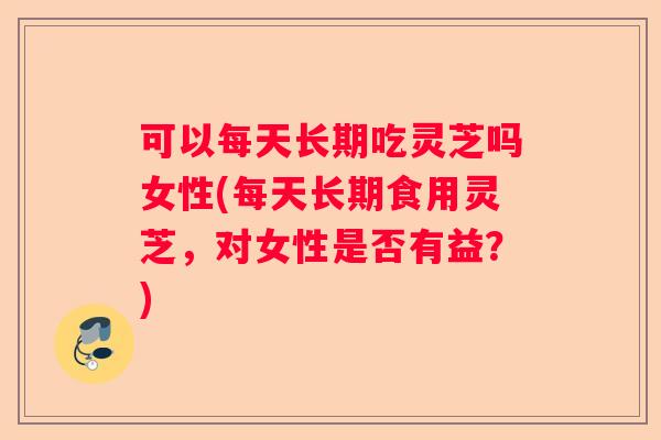 可以每天长期吃灵芝吗女性(每天长期食用灵芝，对女性是否有益？)