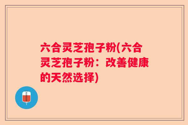 六合灵芝孢子粉(六合灵芝孢子粉：改善健康的天然选择)