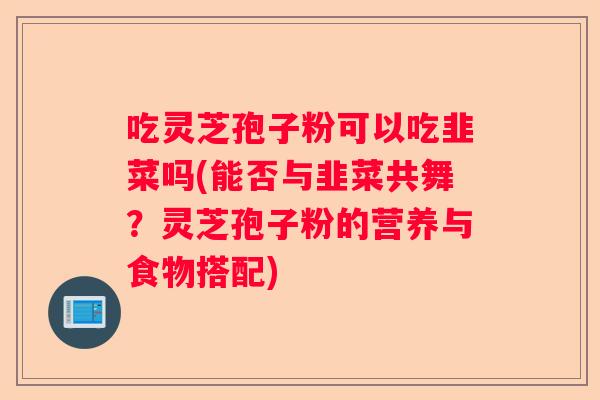 吃灵芝孢子粉可以吃韭菜吗(能否与韭菜共舞？灵芝孢子粉的营养与食物搭配)