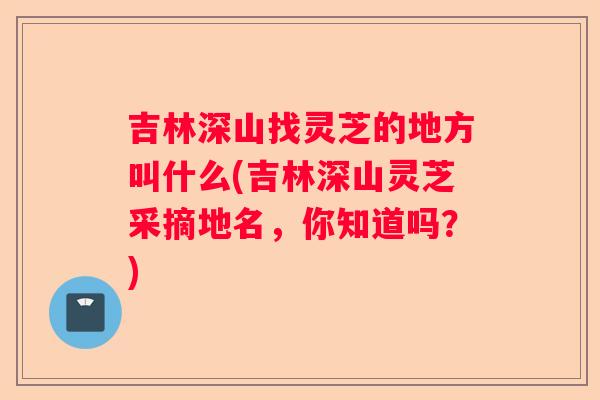 吉林深山找灵芝的地方叫什么(吉林深山灵芝采摘地名，你知道吗？)