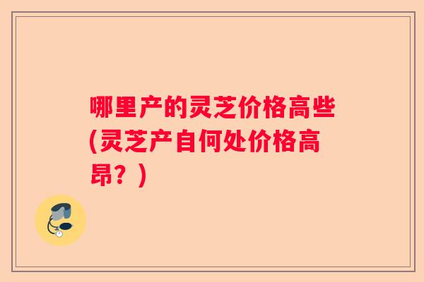 哪里产的灵芝价格高些(灵芝产自何处价格高昂？)