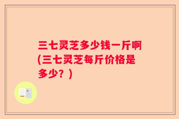三七灵芝多少钱一斤啊(三七灵芝每斤价格是多少？)