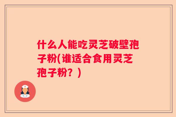 什么人能吃灵芝破壁孢子粉(谁适合食用灵芝孢子粉？)