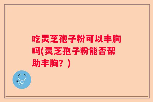 吃灵芝孢子粉可以丰胸吗(灵芝孢子粉能否帮助丰胸？)