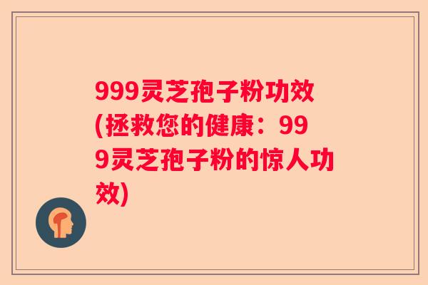 999灵芝孢子粉功效(拯救您的健康:999灵芝孢子粉的惊人功效) 999灵芝孢子粉功效(拯救您的健康:999灵芝孢子粉的惊人功效)