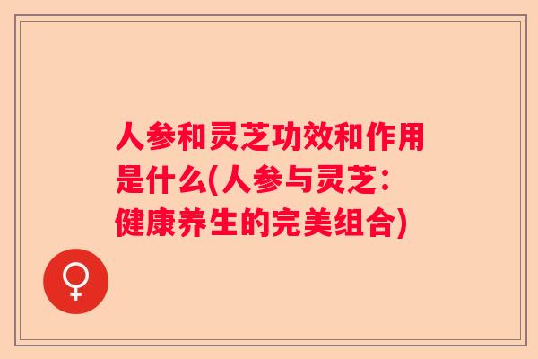 人参和灵芝功效和作用是什么(人参与灵芝：健康养生的完美组合)