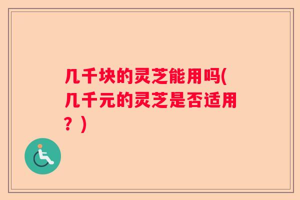几千块的灵芝能用吗(几千元的灵芝是否适用？)
