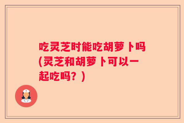 吃灵芝时能吃胡萝卜吗(灵芝和胡萝卜可以一起吃吗？)