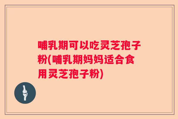 哺乳期可以吃灵芝孢子粉(哺乳期妈妈适合食用灵芝孢子粉)