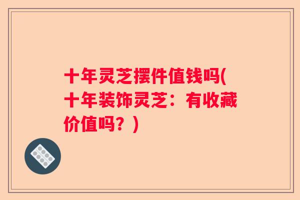 十年灵芝摆件值钱吗(十年装饰灵芝：有收藏价值吗？)