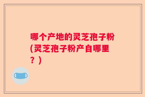 哪个产地的灵芝孢子粉(灵芝孢子粉产自哪里？)