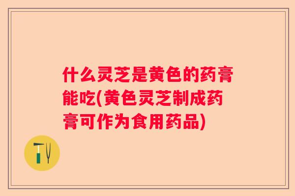 什么灵芝是黄色的药膏能吃(黄色灵芝制成药膏可作为食用药品)