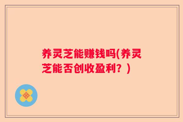 养灵芝能赚钱吗(养灵芝能否创收盈利？)