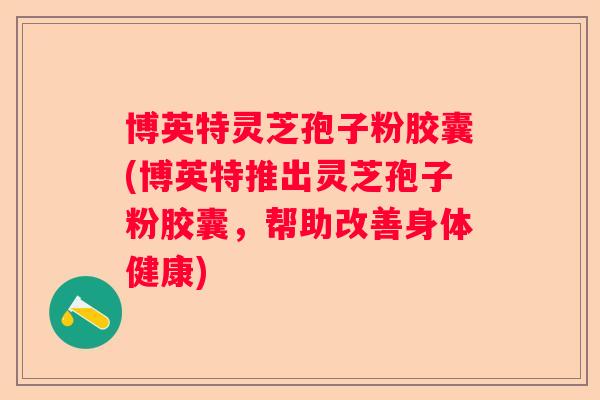 博英特灵芝孢子粉胶囊(博英特推出灵芝孢子粉胶囊，帮助改善身体健康)