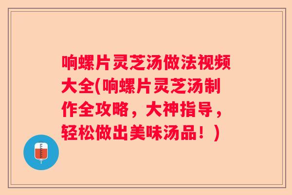 响螺片灵芝汤做法视频大全(响螺片灵芝汤制作全攻略，大神指导，轻松做出美味汤品！)