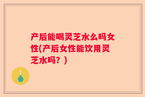 产后能喝灵芝水么吗女性(产后女性能饮用灵芝水吗？)