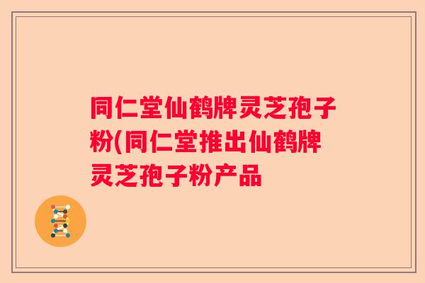 同仁堂仙鹤牌灵芝孢子粉(同仁堂推出仙鹤牌灵芝孢子粉产品