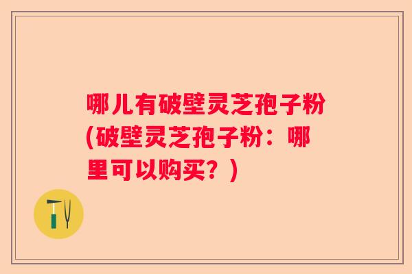 哪儿有破壁灵芝孢子粉(破壁灵芝孢子粉：哪里可以购买？)
