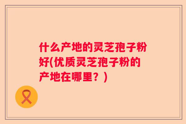 什么产地的灵芝孢子粉好(优质灵芝孢子粉的产地在哪里？)