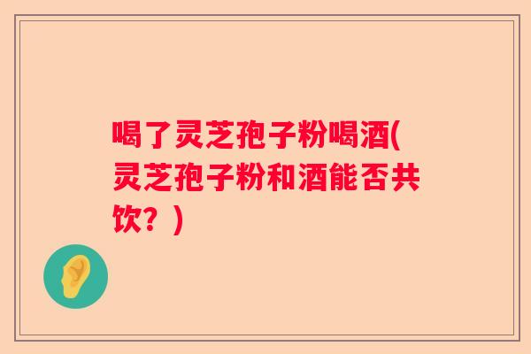 喝了灵芝孢子粉喝酒(灵芝孢子粉和酒能否共饮？)