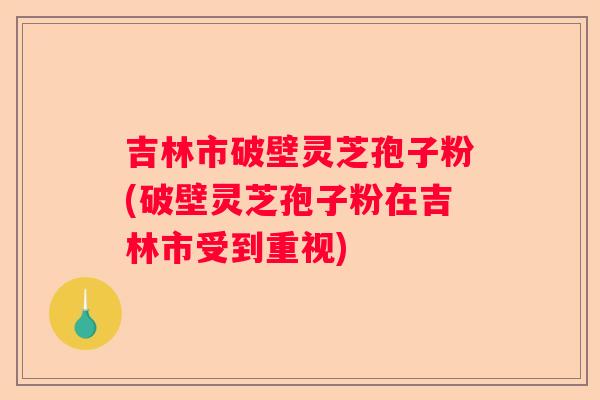 吉林市破壁灵芝孢子粉(破壁灵芝孢子粉在吉林市受到重视)
