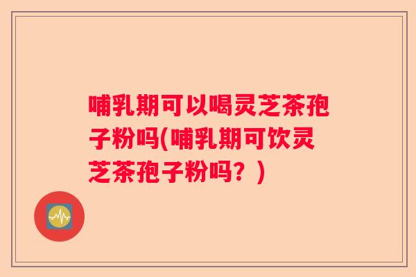 哺乳期可以喝灵芝茶孢子粉吗(哺乳期可饮灵芝茶孢子粉吗？)