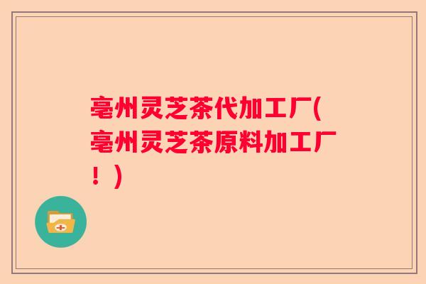 亳州灵芝茶代加工厂(亳州灵芝茶原料加工厂！)
