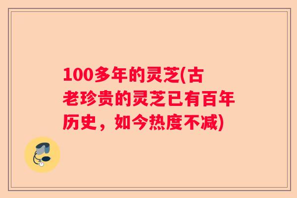 100多年的灵芝(古老珍贵的灵芝已有百年历史，如今热度不减)