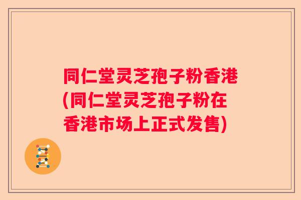 同仁堂灵芝孢子粉香港(同仁堂灵芝孢子粉在香港市场上正式发售)