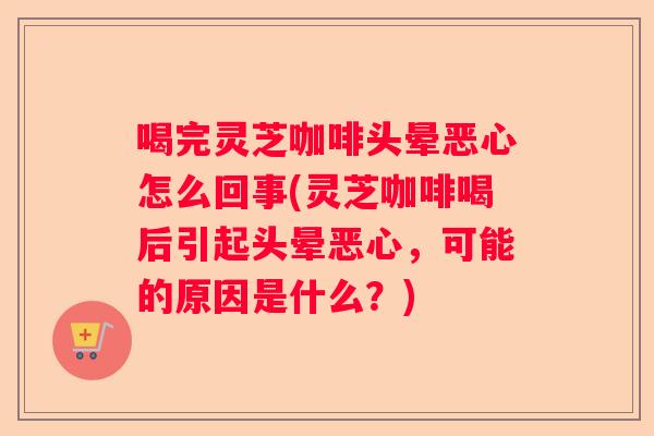 喝完灵芝咖啡头晕恶心怎么回事(灵芝咖啡喝后引起头晕恶心，可能的原因是什么？)